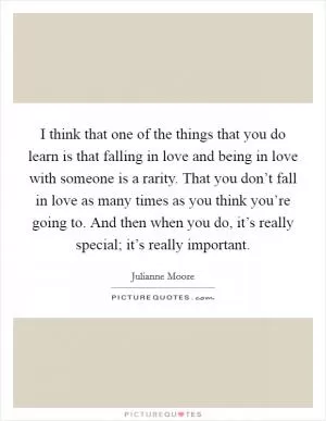 I think that one of the things that you do learn is that falling in love and being in love with someone is a rarity. That you don’t fall in love as many times as you think you’re going to. And then when you do, it’s really special; it’s really important Picture Quote #1