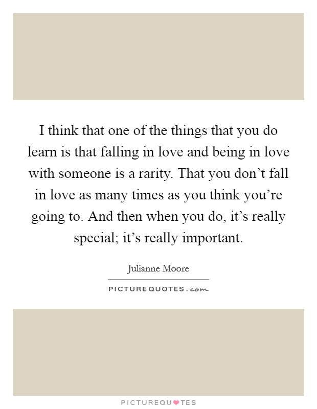 I think that one of the things that you do learn is that falling in love and being in love with someone is a rarity. That you don't fall in love as many times as you think you're going to. And then when you do, it's really special; it's really important. Picture Quote #1