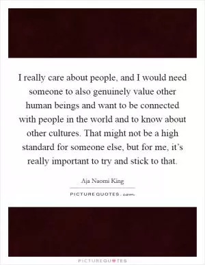 I really care about people, and I would need someone to also genuinely value other human beings and want to be connected with people in the world and to know about other cultures. That might not be a high standard for someone else, but for me, it’s really important to try and stick to that Picture Quote #1