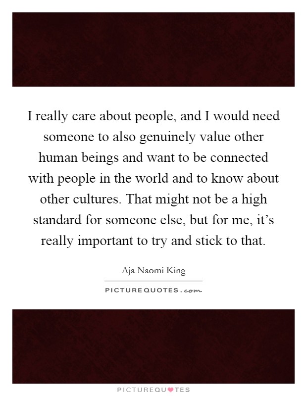 I really care about people, and I would need someone to also genuinely value other human beings and want to be connected with people in the world and to know about other cultures. That might not be a high standard for someone else, but for me, it's really important to try and stick to that. Picture Quote #1