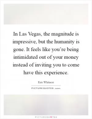 In Las Vegas, the magnitude is impressive, but the humanity is gone. It feels like you’re being intimidated out of your money instead of inviting you to come have this experience Picture Quote #1