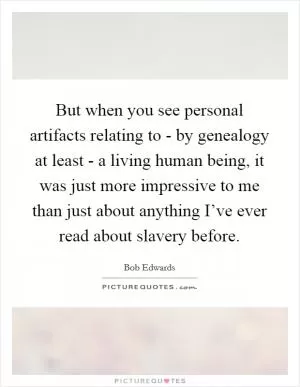 But when you see personal artifacts relating to - by genealogy at least - a living human being, it was just more impressive to me than just about anything I’ve ever read about slavery before Picture Quote #1