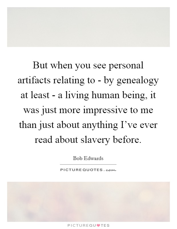 But when you see personal artifacts relating to - by genealogy at least - a living human being, it was just more impressive to me than just about anything I've ever read about slavery before. Picture Quote #1
