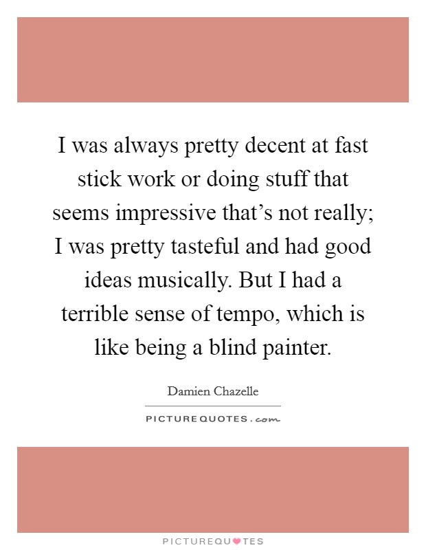 I was always pretty decent at fast stick work or doing stuff that seems impressive that's not really; I was pretty tasteful and had good ideas musically. But I had a terrible sense of tempo, which is like being a blind painter. Picture Quote #1