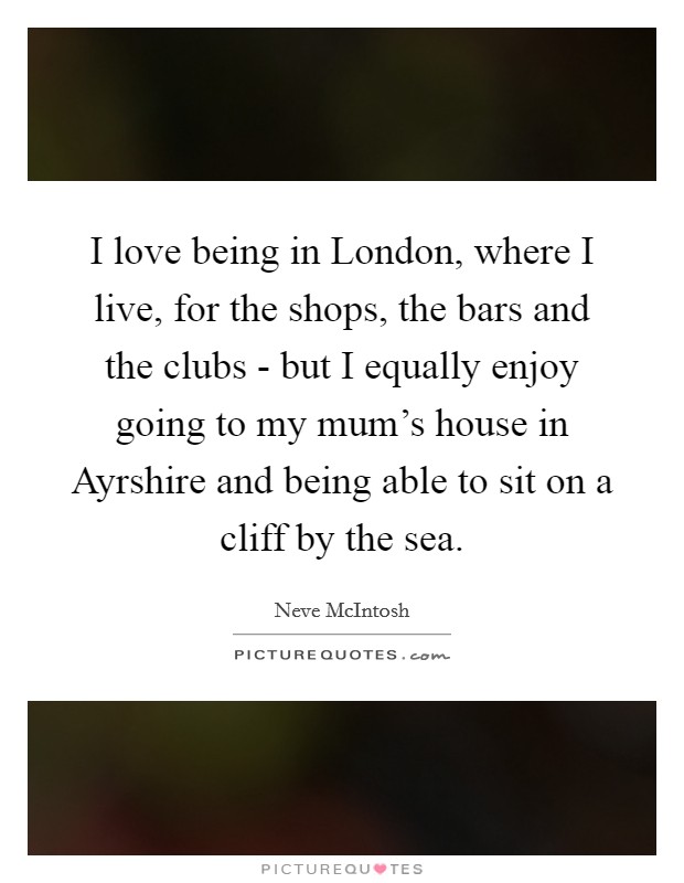 I love being in London, where I live, for the shops, the bars and the clubs - but I equally enjoy going to my mum's house in Ayrshire and being able to sit on a cliff by the sea. Picture Quote #1