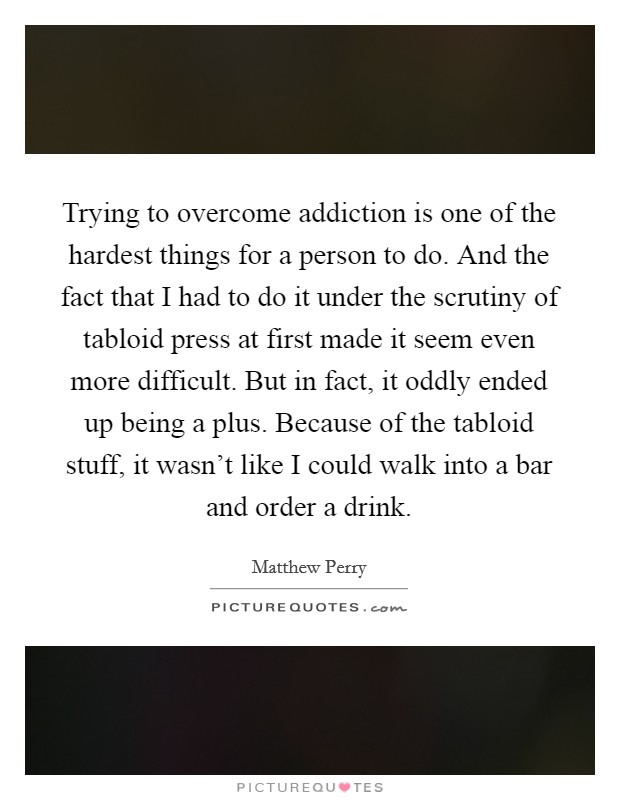 Trying to overcome addiction is one of the hardest things for a person to do. And the fact that I had to do it under the scrutiny of tabloid press at first made it seem even more difficult. But in fact, it oddly ended up being a plus. Because of the tabloid stuff, it wasn't like I could walk into a bar and order a drink. Picture Quote #1