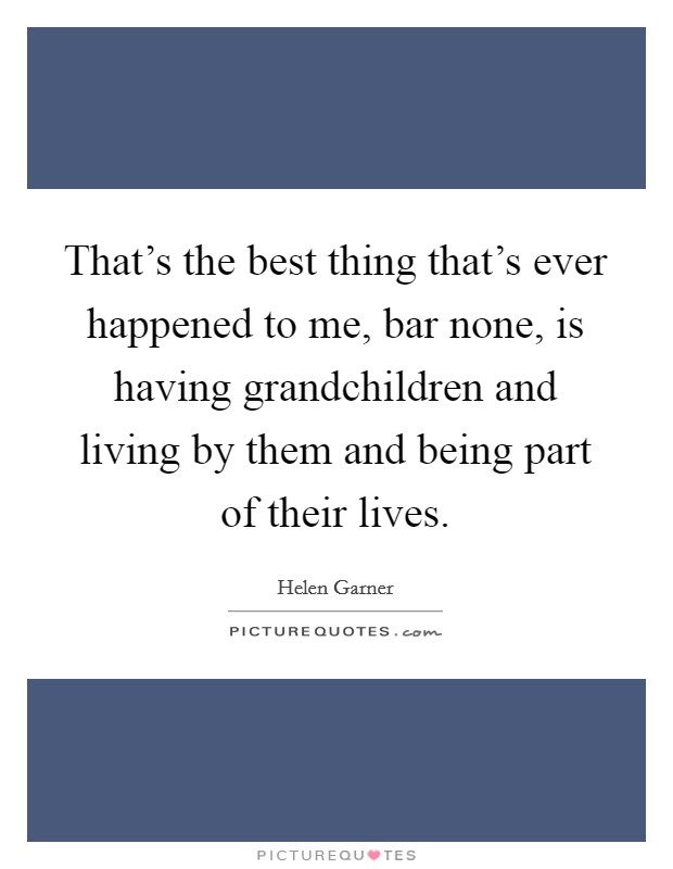 That's the best thing that's ever happened to me, bar none, is having grandchildren and living by them and being part of their lives. Picture Quote #1