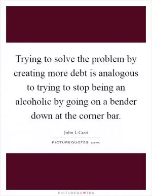 Trying to solve the problem by creating more debt is analogous to trying to stop being an alcoholic by going on a bender down at the corner bar Picture Quote #1
