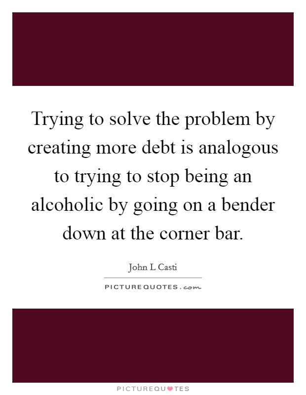 Trying to solve the problem by creating more debt is analogous to trying to stop being an alcoholic by going on a bender down at the corner bar. Picture Quote #1