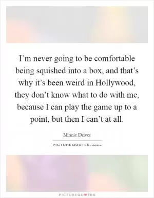 I’m never going to be comfortable being squished into a box, and that’s why it’s been weird in Hollywood, they don’t know what to do with me, because I can play the game up to a point, but then I can’t at all Picture Quote #1