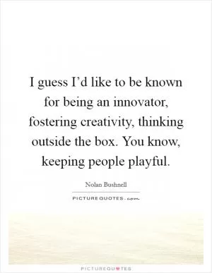I guess I’d like to be known for being an innovator, fostering creativity, thinking outside the box. You know, keeping people playful Picture Quote #1