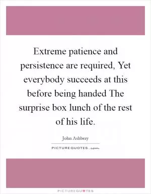 Extreme patience and persistence are required, Yet everybody succeeds at this before being handed The surprise box lunch of the rest of his life Picture Quote #1