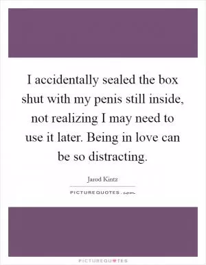 I accidentally sealed the box shut with my penis still inside, not realizing I may need to use it later. Being in love can be so distracting Picture Quote #1