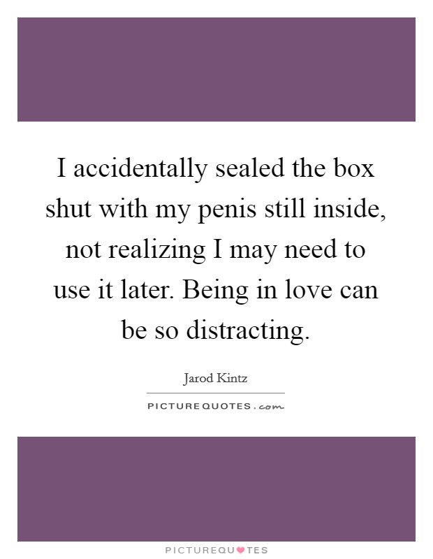 I accidentally sealed the box shut with my penis still inside, not realizing I may need to use it later. Being in love can be so distracting. Picture Quote #1