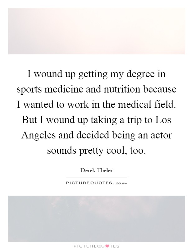 I wound up getting my degree in sports medicine and nutrition because I wanted to work in the medical field. But I wound up taking a trip to Los Angeles and decided being an actor sounds pretty cool, too. Picture Quote #1