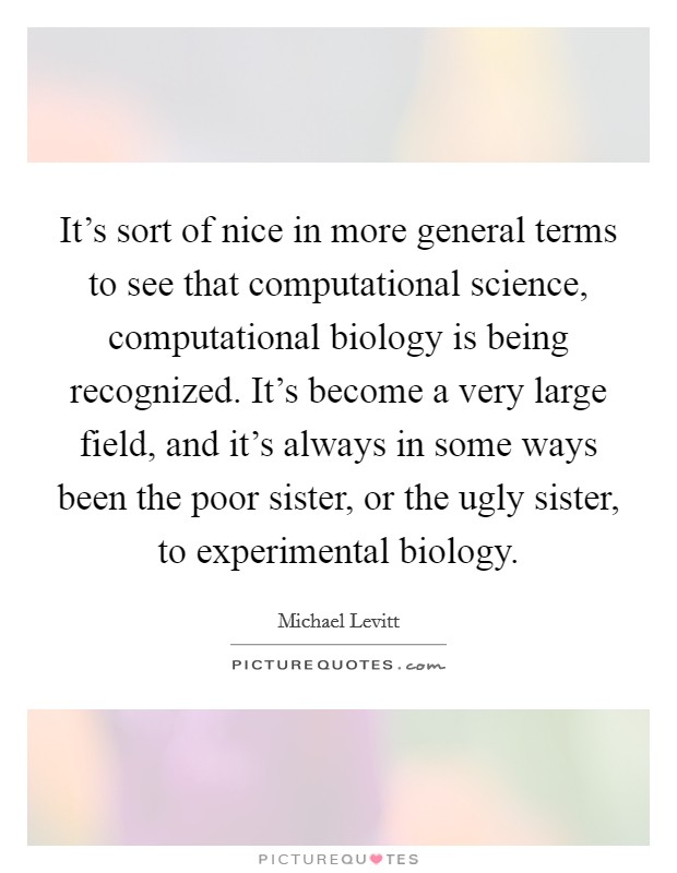 It's sort of nice in more general terms to see that computational science, computational biology is being recognized. It's become a very large field, and it's always in some ways been the poor sister, or the ugly sister, to experimental biology. Picture Quote #1