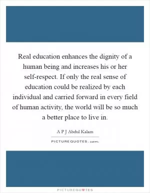 Real education enhances the dignity of a human being and increases his or her self-respect. If only the real sense of education could be realized by each individual and carried forward in every field of human activity, the world will be so much a better place to live in Picture Quote #1