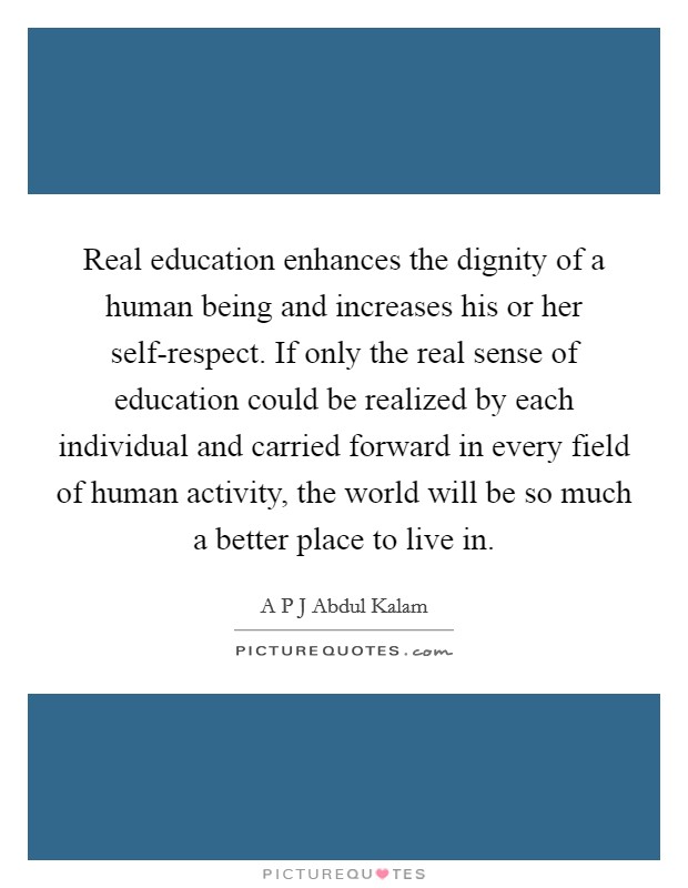Real education enhances the dignity of a human being and increases his or her self-respect. If only the real sense of education could be realized by each individual and carried forward in every field of human activity, the world will be so much a better place to live in. Picture Quote #1