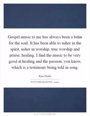 Gospel music to me has always been a balm for the soul. It has been able to usher in the spirit, usher in worship, true worship and praise, healing. I find the music to be very good at healing and the passion, you know, which is a testimony being told in song Picture Quote #1