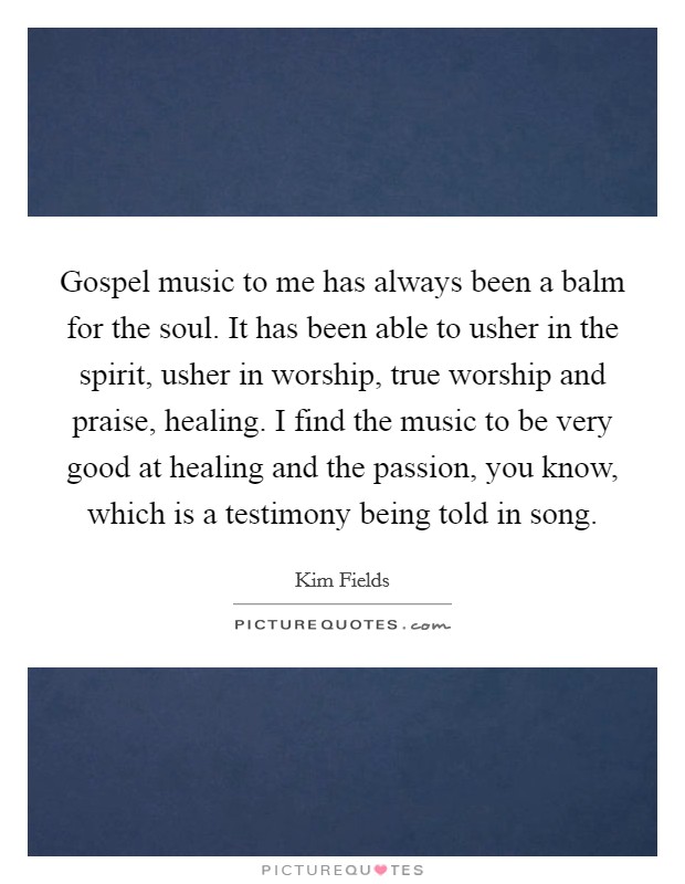 Gospel music to me has always been a balm for the soul. It has been able to usher in the spirit, usher in worship, true worship and praise, healing. I find the music to be very good at healing and the passion, you know, which is a testimony being told in song. Picture Quote #1