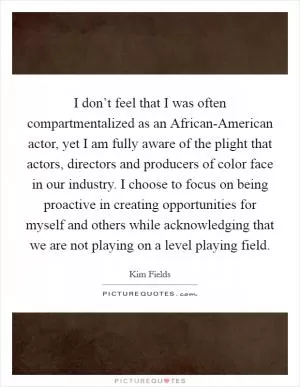 I don’t feel that I was often compartmentalized as an African-American actor, yet I am fully aware of the plight that actors, directors and producers of color face in our industry. I choose to focus on being proactive in creating opportunities for myself and others while acknowledging that we are not playing on a level playing field Picture Quote #1