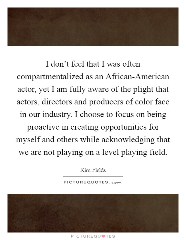 I don't feel that I was often compartmentalized as an African-American actor, yet I am fully aware of the plight that actors, directors and producers of color face in our industry. I choose to focus on being proactive in creating opportunities for myself and others while acknowledging that we are not playing on a level playing field. Picture Quote #1