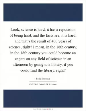 Look, science is hard, it has a reputation of being hard, and the facts are, it is hard, and that’s the result of 400 years of science, right? I mean, in the 18th century, in the 18th century you could become an expert on any field of science in an afternoon by going to a library, if you could find the library, right? Picture Quote #1