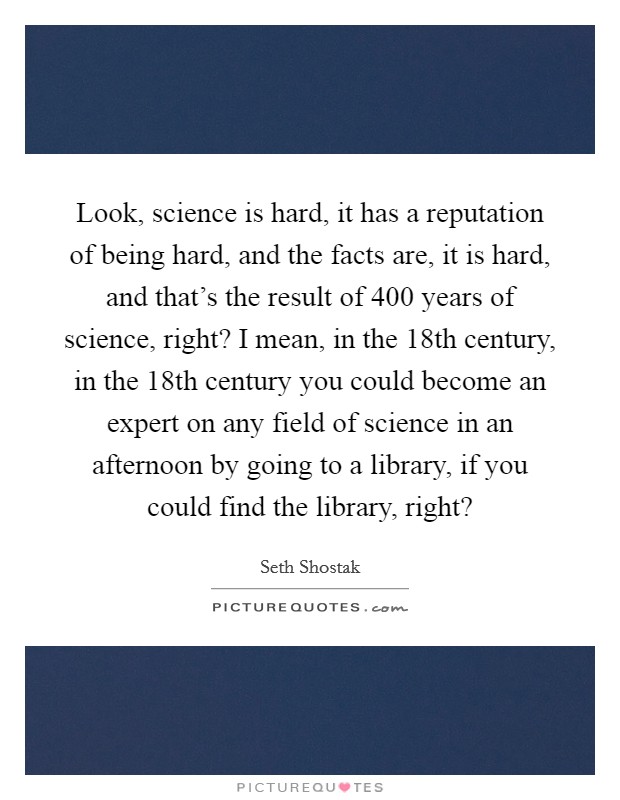 Look, science is hard, it has a reputation of being hard, and the facts are, it is hard, and that's the result of 400 years of science, right? I mean, in the 18th century, in the 18th century you could become an expert on any field of science in an afternoon by going to a library, if you could find the library, right? Picture Quote #1