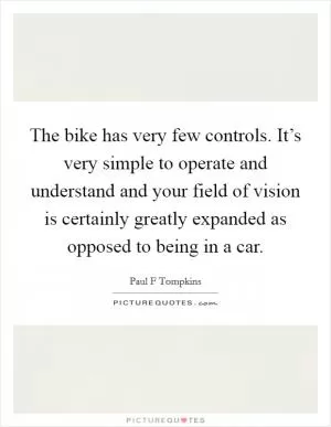 The bike has very few controls. It’s very simple to operate and understand and your field of vision is certainly greatly expanded as opposed to being in a car Picture Quote #1