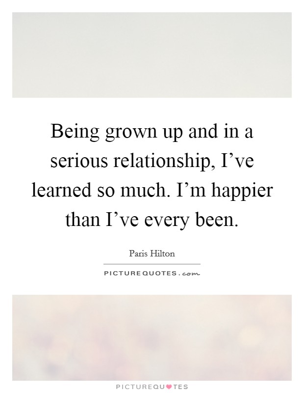 Being grown up and in a serious relationship, I’ve learned so much. I’m happier than I’ve every been Picture Quote #1