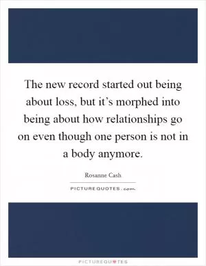 The new record started out being about loss, but it’s morphed into being about how relationships go on even though one person is not in a body anymore Picture Quote #1