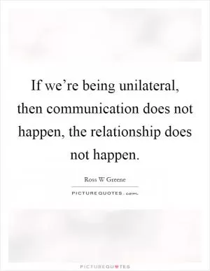 If we’re being unilateral, then communication does not happen, the relationship does not happen Picture Quote #1