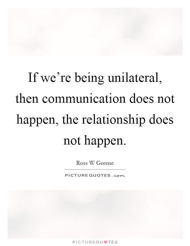 If we're being unilateral, then communication does not happen, the relationship does not happen. Picture Quote #1