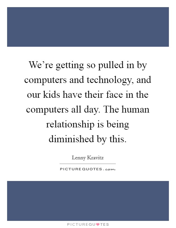 We’re getting so pulled in by computers and technology, and our kids have their face in the computers all day. The human relationship is being diminished by this Picture Quote #1