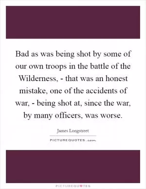 Bad as was being shot by some of our own troops in the battle of the Wilderness, - that was an honest mistake, one of the accidents of war, - being shot at, since the war, by many officers, was worse Picture Quote #1