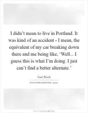 I didn’t mean to live in Portland. It was kind of an accident - I mean, the equivalent of my car breaking down there and me being like, ‘Well... I guess this is what I’m doing. I just can’t find a better alternate.’ Picture Quote #1