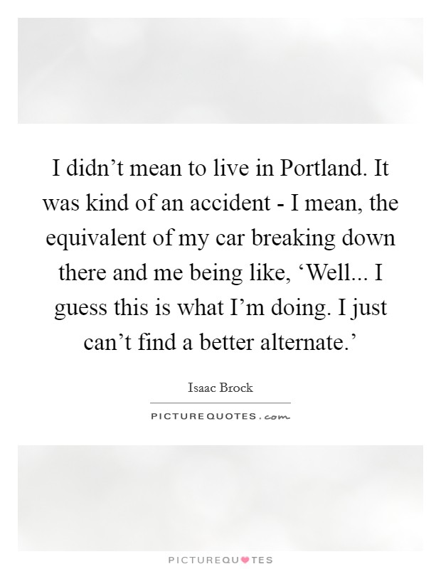 I didn't mean to live in Portland. It was kind of an accident - I mean, the equivalent of my car breaking down there and me being like, ‘Well... I guess this is what I'm doing. I just can't find a better alternate.' Picture Quote #1