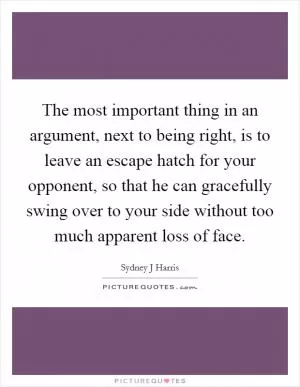 The most important thing in an argument, next to being right, is to leave an escape hatch for your opponent, so that he can gracefully swing over to your side without too much apparent loss of face Picture Quote #1