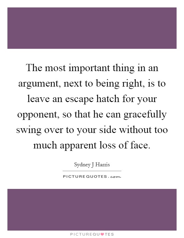 The most important thing in an argument, next to being right, is to leave an escape hatch for your opponent, so that he can gracefully swing over to your side without too much apparent loss of face. Picture Quote #1