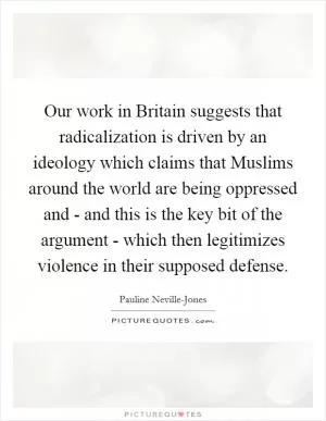 Our work in Britain suggests that radicalization is driven by an ideology which claims that Muslims around the world are being oppressed and - and this is the key bit of the argument - which then legitimizes violence in their supposed defense Picture Quote #1