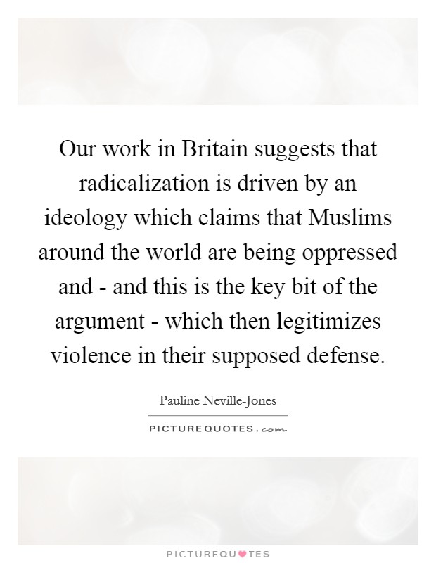 Our work in Britain suggests that radicalization is driven by an ideology which claims that Muslims around the world are being oppressed and - and this is the key bit of the argument - which then legitimizes violence in their supposed defense. Picture Quote #1