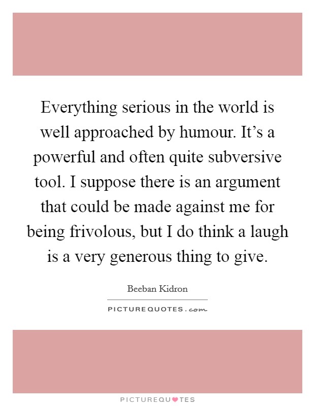 Everything serious in the world is well approached by humour. It's a powerful and often quite subversive tool. I suppose there is an argument that could be made against me for being frivolous, but I do think a laugh is a very generous thing to give. Picture Quote #1
