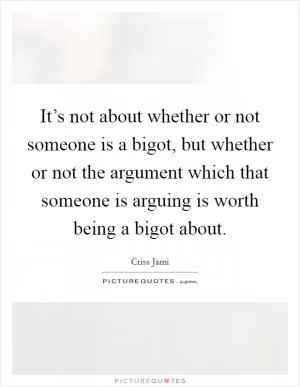 It’s not about whether or not someone is a bigot, but whether or not the argument which that someone is arguing is worth being a bigot about Picture Quote #1