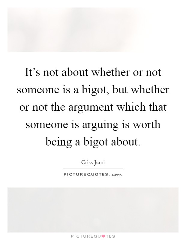 It's not about whether or not someone is a bigot, but whether or not the argument which that someone is arguing is worth being a bigot about. Picture Quote #1