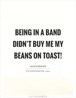 Being in a band didn’t buy me my beans on toast! Picture Quote #1
