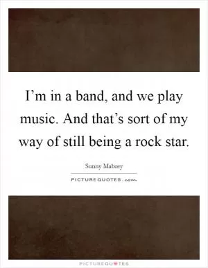 I’m in a band, and we play music. And that’s sort of my way of still being a rock star Picture Quote #1