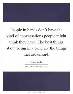 People in bands don’t have the kind of conversations people might think they have. The best things about being in a band are the things that are unsaid Picture Quote #1