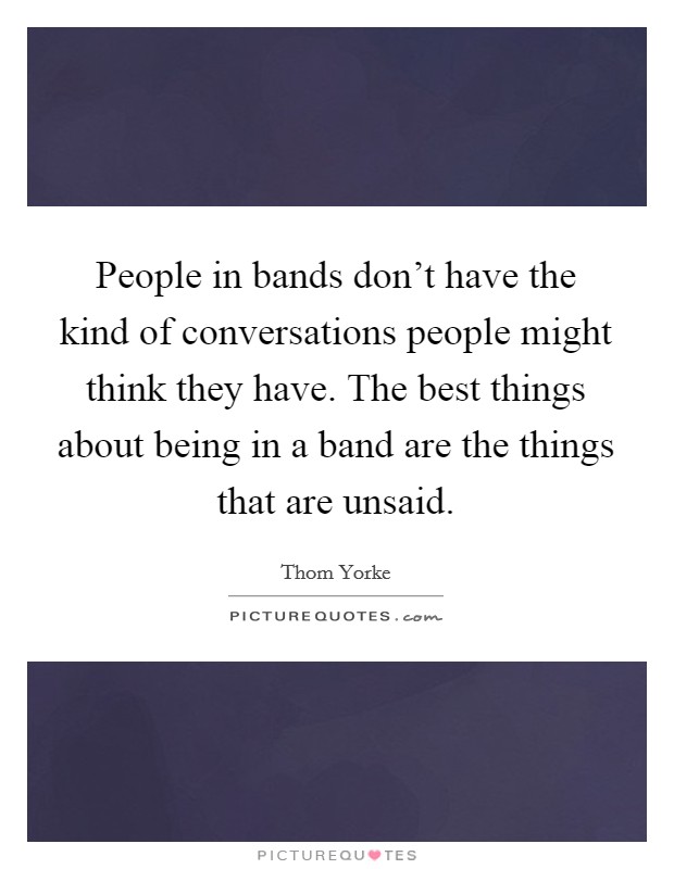 People in bands don't have the kind of conversations people might think they have. The best things about being in a band are the things that are unsaid. Picture Quote #1