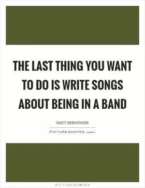 The last thing you want to do is write songs about being in a band Picture Quote #1