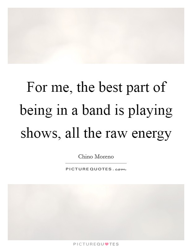 For me, the best part of being in a band is playing shows, all the raw energy Picture Quote #1